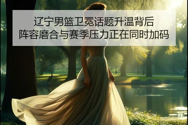 辽宁男篮卫冕话题升温背后 阵容磨合与赛季压力正在同时加码（xingkongtiyuapp）